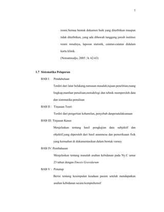 7
resmi.Semua bentuk dokumen baik yang diterbitkan maupun
tidak diterbitkan, yang ada dibawah tanggung jawab institusi
resmi misalnya, laporan statistik, catatan-catatan didalam
kartu klinik.
(Notoatmodjo, 2005 ; h. 62-63)
1.7 Sistematika Pelaporan
BAB I: Pendahuluan
Terdiri dari latar belakang,rumusan masalah,tujuan penelitian,ruang
lingkup,manfaat penulisan,metodelogi dan tehnik memperoleh data
dan sistematika penulisan
BAB II : Tinjauan Teori
Terdiri dari pengertian kehamilan, penyebab danpenatalaksanaan
BAB III: Tinjauan Kasus
Menjelaskan tentang hasil pengkajian data subjektif dan
objektif,yang diperoleh dari hasil anamnesa dan pemeriksaan fisik
yang kemudian di dokumentasikan dalam bentuk varney
BAB IV: Pembahasan
Menjelaskan tentang masalah asuhan kebidanan pada Ny.C umur
23 tahun dengan Emesis Gravidarum
BAB V : Penutup
Berisi tentang kesimpulan keadaan pasien setelah mendapatkan
asuhan kebidanan secara komprehensif
 