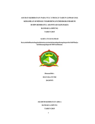 2
ASUHAN KEBIDANAN PADA NY.C UMUR 23 TAHUN G1P0A0 USIA
KEHAMILAN 10 MINGGU 5 HARI DENGANEMESISGRAVIDARUM
DI BPS ROSBIATUL ADAWIYAH S.KM.M.KES
BANDAR LAMPUNG
TAHUN 2015
KARYA TULIS ILMIAH
KaryatulisdibuatsebagaisalahsatusyaratuntukmendapatkangelarprofesiAhliMadya
Kebidananpadaprodi DIII kebidanan
DisusunOleh :
DIAN EKA PUTRI
201207075
AKADEMI KEBIDANAN ADILA
BANDAR LAMPUNG
TAHUN 2015
ii
 