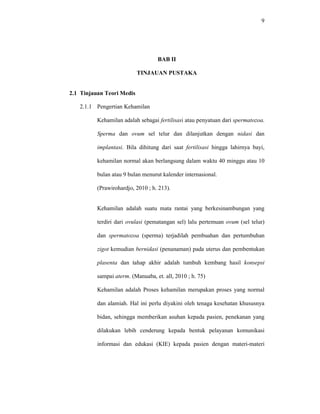 9
BAB II
TINJAUAN PUSTAKA
2.1 Tinjauan Teori Medis
2.1.1 Pengertian Kehamilan
Kehamilan adalah sebagai fertilisasi atau penyatuan dari spermatozoa.
Sperma dan ovum sel telur dan dilanjutkan dengan nidasi dan
implantasi. Bila dihitung dari saat fertilisasi hingga lahirnya bayi,
kehamilan normal akan berlangsung dalam waktu 40 minggu atau 10
bulan atau 9 bulan menurut kalender internasional.
(Prawirohardjo, 2010 ; h. 213).
Kehamilan adalah suatu mata rantai yang berkesinambungan yang
terdiri dari ovulasi (pematangan sel) lalu pertemuan ovum (sel telur)
dan spermatozoa (sperma) terjadilah pembuahan dan pertumbuhan
zigot kemudian bernidasi (penanaman) pada uterus dan pembentukan
plasenta dan tahap akhir adalah tumbuh kembang hasil konsepsi
sampai aterm. (Manuaba, et. all, 2010 ; h. 75)
Kehamilan adalah Proses kehamilan merupakan proses yang normal
dan alamiah. Hal ini perlu diyakini oleh tenaga kesehatan khususnya
bidan, sehingga memberikan asuhan kepada pasien, penekanan yang
dilakukan lebih cenderung kepada bentuk pelayanan komunikasi
informasi dan edukasi (KIE) kepada pasien dengan materi-materi
 