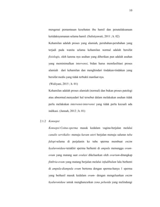 10
mengenai pemantauan kesehatan ibu hamil dan penatalaksanaan
ketidaknyamanan selama hamil. (Sulistyawati, 2011 ; h. 02)
Kehamilan adalah proses yang alamiah, perubahan-perubahan yang
terjadi pada wanita selama kehamilan normal adalah bersifat
fisiologis, oleh karena nya asuhan yang diberikan pun adalah asuhan
yang meminimalkan intervensi, bidan harus memfasilitasi proses
alamiah dari kehamilan dan menghindari tindakan-tindakan yang
bersifat medis yang tidak terbukti manfaat nya.
(Waliyani, 2015 ; h. 01)
Kehamilan adalah proses alamiah (normal) dan bukan proses patologi
atau abnormal.menyadari hal tersebut dalam melakukan asuhan tidak
perlu melakukan intervensi-intervensi yang tidak perlu kecuali ada
indikasi. (Jannah, 2012 ; h. 01)
2.1.2 Konsepsi
Konsepsi:Coitus-sperma masuk kedalam vagina-berjalan melalui
canalis servikalis- menuju kavum uteri berjalan menuju saluran tuba
falopi-selama di perjalanin ke tuba sperma membuat enzim
hyaluronidase-terakhir sperma berhenti di ampula menunggu ovum-
ovum yang matang saat ovulasi dikeluarkan oleh ovarium-ditangkap
fimbria-ovum yang matang berjalan melalui infudibulum lalu berhenti
di ampula-diampula ovum bertemu dengan sperma-hanya 1 sperma
yang berhasil masuk kedalam ovum- dengan mengeluarkan enzim
hyaluronidase untuk menghancurkan zona pelusida yang melindungi
 