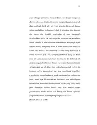 11
ovum-sehingga sperma bisa masuk kedalam ovum dengan melepaskan
ekornya-lalu ovum dibuahi oleh sperma menghasilkan zigot-zigot tadi
akan membelah dari 2 sel 4 sel 16 sel-terbentuk lah morula-dimana
selama pembelahan berlangsung terjadi di sepanjang tuba (ampula
dan ismust dan berakhir pembelahan di pars intertiasial)
membutuhkan waktu 3-4 hari sampai ke uterus-setelah pembelahan
selesai (morula) di pars interstisial-perkembangan selanjutnya terjadi
sewaktu morula mengapung bebas di dalam uterus-cairan masuk ke
dalam zona pelusida dan menyusup kedalam ruang interseluler di
antara blastomer (sel kecil)-selanjutnya-terbentuk ruang di dalam
masa sel-karena ruang interseluler itu menyatu dan terbentuk lah
struktur yang disebut blastosis-dimana blastosit ini akan membentuk 2
sel dalam dan luar-sel dalam akan berkembang menjadi embrio dan
lempeng embrio (amnion)-sel luar akan membentuk tropoblast-
troprolast ini mengheluarkan zat untuk menghancurkan endometrium
untuk nidasi nya blastosit-setelah implantasi atau nidasi-lapisan
endometrium dinamakan desidua-dimana bagian yang paling dekat
janin dinamakan desidua basalis yang akan menjadi tempat
plasentasi-lalu desidua basalis akan ditutupi oleh desisua kapsularis
yang lama kelamaan akan bergabung dengan desidua vera
(Jannah, 2012 ; h. 62-63)
 