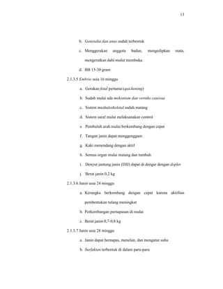 13
b. Genetalia dan anus sudah terbentuk
c. Menggerakan anggota badan, mengedipkan mata,
mengerutkan dahi mulut membuka.
d. BB 15-30 gram
2.1.3.5 Embrio usia 16 minggu
a. Gerakan fetal pertama (quickening)
b. Sudah mulai ada mekonium dan verniks caseosa
c. Sistem muskuloskeletal sudah matang
d. Sistem saraf mulai melaksanakan control
e. Pembuluh arah mulai berkembang dengan cepat
f. Tangan janin dapat menggenggam
g. Kaki menendang dengan aktif
h. Semua organ mulai matang dan tumbuh
i. Denyut jantung janin (DJJ) dapat di dengar dengan dopler
j. Berat janin 0,2 kg
2.1.3.6 Janin usia 24 minggu
a. Kerangka berkembang dengan cepat karena aktifitas
pembentukan tulang meningkat
b. Perkembangan pernapasan di mulai
c. Berat janin 0,7-0,8 kg
2.1.3.7 Janin usia 28 minggu
a. Janin dapat bernapas, menelan, dan mengatur suhu
b. Surfaktan terbentuk di dalam paru-paru
 