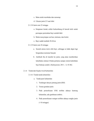 14
c. Mata mulai membuka dan menutup
d. Ukuran janin 2/3 saat lahir
2.1.3.8 Janin usia 32 minggu
a. Simpanan lemak coklat berkembang di bawah kulit untuk
persiapan pemisahan bayi setelah lahir
b. Mulai menyimpan zat besi, kalsium, dan fosfor
c. Bayi sudah tumbuh 38-43cm
2.1.3.9 Janin usia 36 minggu
a. Seuruh uterus terisi oleh bayi, sehingga ia tidak dapat lagi
bergerakan memutar banyak
b. Antibodi ibu di transfer ke janin, yang akan memberikan
kekebalan selama 6 bulan pertama sampai sistem kekebalan
bayi bekerja sendiri. (Sulistyawati, 2011 ; h. 43-46)
2.1.4 Tanda dan Gejala Awal Kehamilan
2.1.4.1 Tanda-tanda kehamilan :
a. Tanda pasti kehamilan
1. Terdengar denyut jantung janin (DJJ)
2. Terasa gerakan janin
3. Pada pemeriksaan USG terlihat adanya kantong
kehamilan, ada gambaran embrio.
4. Pada pemeriksaan rontgen terlihat adanya rangka janin
(>16 minggu).
 