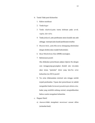 15
b. Tanda Tidak pasti Kehamilan
1. Rahim membesar
2. Tanda hegar
3. Tanda chadwick,yaitu warna kebiruan pada servik,
vagina, dan vulva.
4. Tanda piskacek, yaitu pembesaran uterus kesalah satu arah
sehingga menonjol jelas kearah pembesaran tersebut.
5. Braxton hicks, yaitu bila uterus dirangsang (distimulasi
dengan diraba) akan mudah berkontraksi.
6. Basal Metabolisme Rate (BMR) meningkat.
7. Ballotement positif.
Jika dilakukan pemeriksaan palpasi diperut ibu dengan
cara menggoyang-goyangkan disalah satu sisi,maka
akan terasa “pantulan” disisi yang lain.Tes urine
kehamilan (tes HCG) positif.
8. Tes urine dilaksanakan minimal satu minggu setelah
terjadi pembuahan. Tujuan dari pemeriksaan ini adalah
mengetahui kadar hormonal gonadotropin dalam urine.
kadar yang melebihi ambang normal, mengindikasikan
bahwa wanita mengalami kehamilan.
c. Dugaan Hamil
a) Amenore/tidak mengalami menstruasi sessuai siklus
(terlambat haid)
 
