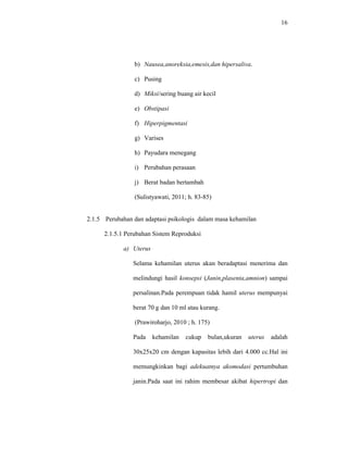 16
b) Nausea,anoreksia,emesis,dan hipersaliva.
c) Pusing
d) Miksi/sering buang air kecil
e) Obstipasi
f) Hiperpigmentasi
g) Varises
h) Payudara menegang
i) Perubahan perasaan
j) Berat badan bertambah
(Sulistyawati, 2011; h. 83-85)
2.1.5 Perubahan dan adaptasi psikologis dalam masa kehamilan
2.1.5.1 Perubahan Sistem Reproduksi
a) Uterus
Selama kehamilan uterus akan beradaptasi menerima dan
melindungi hasil konsepsi (Janin,plasenta,amnion) sampai
persalinan.Pada perempuan tidak hamil uterus mempunyai
berat 70 g dan 10 ml atau kurang.
(Prawiroharjo, 2010 ; h. 175)
Pada kehamilan cukup bulan,ukuran uterus adalah
30x25x20 cm dengan kapasitas lebih dari 4.000 cc.Hal ini
memungkinkan bagi adekuatnya akomodasi pertumbuhan
janin.Pada saat ini rahim membesar akibat hipertropi dan
 
