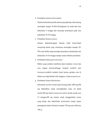 18
d. Perubahan sistem kardiovaskuler
Selama kehamilan.jumlah darah yang dipompa oleh jantung
meningkat sampai 30-50%.Peningkatan ini mulai dari usia
kehamilan 6 minggu dan mencapai puncaknya pada usia
kehamilan 16-28 minggu.
e. Perubahan Sistem urinaria
Selama kehamilan,ginjal bekerja lebih berat.Ginjal
menyaring darah yang volumenya meningkat (sampai 30-
50% atau lebih).yang mencapai puncaknya terjadi pada usia
kehamilan 16-24 minggu sampai sesaat sebelum persalinan.
f. Perubahan Sistem gastrointestinal
Rahim yang semakin membesar akan menekan rectum dan
usus bagian bawah,sehingga menjadi sembelit atau
konstipasi.sembelit semakin berat karena gerakan otot di
dalam usus diperlambat oleh tingginya kadar progesterone
g. Perubahan Sistem Metabolisme.
Kebutuhan zat besi wanita hamil kurang lebih 1000 mg,500
mg dibutuhkan untuk meningkatkan masa sel darah
merah,300 mg utnuk transportasi kefetus ketika masuk usia
12 minggu,200 mg sisanya untuk menggantikan cairan
yang keluar dari tubuh.Pada metabolisme lemak terjasi
peningkatan kadar kolesterol sampai 350 mg aatu lebih per
100 cc.
 