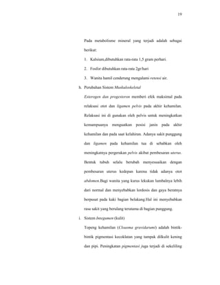 19
Pada metabolisme mineral yang terjadi adalah sebagai
berikut:
1. Kalsium,dibutuhkan rata-rata 1,5 gram perhari.
2. Fosfor dibutuhkan rata-rata 2gr/hari
3. Wanita hamil cenderung mengalami retensi air.
h. Perubahan Sistem Muskuloskeletal
Esterogen dan progesteron memberi efek maksimal pada
relaksasi otot dan ligamen pelvis pada akhir kehamilan.
Relaksasi ini di gunakan oleh pelvis untuk meningkatkan
kemampuanya menguatkan posisi janin pada akhir
kehamilan dan pada saat kelahiran. Adanya sakit punggung
dan ligamen pada kehamilan tua di sebabkan oleh
meningkatnya pergerakan pelvis akibat pembesaran uterus.
Bentuk tubuh selalu berubah menyesuaikan dengan
pembesaran uterus kedepan karena tidak adanya otot
abdomen.Bagi wanita yang kurus lekukan lumbalnya lebih
dari normal dan menyebabkan lordosis dan gaya beratnya
berpusat pada kaki bagian belakang.Hal ini menyebabkan
rasa sakit yang berulang terutama di bagian punggung.
i. Sistem Integumen (kulit)
Topeng kehamilan (Cloasma gravidarumi) adalah bintik-
bintik pigmentasi kecoklatan yang tampak dilkulit kening
dan pipi. Peningkatan pigmentasi juga terjadi di sekeliling
 