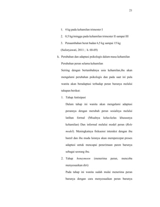 21
1. 4 kg pada kehamilan trimester I
2. 0,5 kg/minggu pada kehamilan trimester II sampai III
3. Penaambahan berat badan 6,5 kg sampai 15 kg
(Sulistyawati, 2011 ; h. 68-69)
k. Perubahan dan adaptasi psikologis dalam masa kehamilan
Perubahan peran selama kehamilan
Seiring dengan bertambahnya usia kehamilan,ibu akan
mengalami perubahan psikologis dan pada saat ini pula
wanita akan beradaptasi terhadap peran barunya melalui
tahapan berikut:
1. Tahap Antisipasi
Dalam tahap ini wanita akan mengalami adaptasi
perannya dengan merubah peran sosialnya melalui
latihan formal (Misalnya kelas-kelas khususnya
kehamilan) Dan informal melalui model peran (Role
model). Meningkatnya frekuensi interaksi dengan ibu
hamil dan ibu muda lainnya akan mempercepat proses
adaptasi untuk mencapai penerimaan paren barunya
sebagai seorang ibu.
2. Tahap honeymoon (menerima peran, mencoba
menyesuaikan diri)
Pada tahap ini wanita sudah mulai menerima peran
barunya dengan cara menyesuaikan peran barunya
 