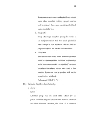 22
dengan cara mencoba menyesuaikan diri.Secara internal
wanita akan mengubah posisinya sebagai penerima
kasih sayang dari ibunya akan menjadi pemberi kasih
sayang kepada bayinya.
3. Tahap stabil
Tahap sebelumnya mengalami peningkatan sampai ia
kan mengalami sesuatu ttiik stabil dalam penerimaan
peran barunya.Ia akan melakukan aktivitas-akrtivitas
yang bersifat positif dan berfokus untuk kehamilan.
4. Tahap akhir
Meskipun ia sudah stabil dalam menerima perannya,
namun ia tetap mengadakan “perjanjian” dengan dirinya
sendiri untuk dapat mungkin “menepati janji” mengenai
kesepakatan-kesepakatan internal yang telah ia buat
berkaitan dengan apa yang ia perankan sejak saat ini
sampai bayinya lahir kelak.
(Sulistyawati, 2011 ; h 75-76)
2.1.6 Kebutuhan Dasar Ibu selama Kehamilan
a. Energy
Kalori
Kebutuhan energi pada ibu hamil adalah sebesar 285 kkl
perhari.Tambahan energi ini bertujuan untuk memasok kebutuhan
ibu dalam memenuhi kebutuhan janin. Pada TM 1 kebutuhan
 