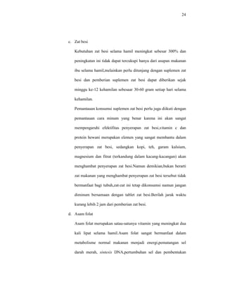 24
c. Zat besi
Kebutuhan zat besi selama hamil meningkat sebesar 300% dan
peningkatan ini tidak dapat tercukupi hanya dari asupan makanan
ibu selama hamil,melainkan perlu ditunjang dengan suplemen zat
besi dan pemberian suplemen zat besi dapat diberikan sejak
minggu ke-12 kehamilan sebesaar 30-60 gram setiap hari selama
kehamilan.
Pemantauan konsumsi suplemen zat besi perlu juga diikuti dengan
pemantauan cara minum yang benar karena ini akan sangat
mempengaruhi efektifitas penyerapan zat besi,vitamin c dan
protein hewani merupakan elemen yang sangat membantu dalam
penyerapan zat besi, sedangkan kopi, teh, garam kalsium,
magnesium dan fitrat (terkandung dalam kacang-kacangan) akan
menghambat penyerapan zat besi.Namun demikian,bukan berarti
zat makanan yang menghambat penyerapan zat besi tersebut tidak
bermanfaat bagi tubuh,zat-zat ini tetap dikonsumsi namun jangan
diminum bersamaan dengan tablet zat besi.Berilah jarak waktu
kurang lebih 2 jam dari pemberian zat besi.
d. Asam folat
Asam folat merupakan satau-satunya vitamin yang meningkat dua
kali lipat selama hamil.Asam folat sangat bermanfaat dalam
metabolisme normal makanan menjadi energi,pematangan sel
darah merah, sintesis DNA,pertumbuhan sel dan pembentukan
 