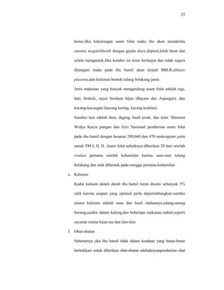 25
heme.Jika kekurangan asam folat maka ibu akan mendertita
anemia megaloblastik dengan gejala diare,depresi,lelah berat dan
selalu mengantuk.Jika kondisi ini terus berlanjut dan tidak segera
ditangani maka pada ibu hamil akan terjadi BBLR,ablasio
plasenta,dan kelainan bentuk tulang belakang janin.
Jenis makanan yang banyak mengandung asam folat adalah ragi,
hati, brokoli, sayur berdaun hijau (Bayam dan Aspargus), dan
kacang-kacangan (kacang kering, kacang kedelai).
Sumber lain adalah ikan, daging, buah jeruk, dan telur. Menurut
Widya Karya pangan dan Gizi Nasional pemberian asam folat
pada ibu hamil dengan besaran 280,660 dan 470 mokrogram yaitu
untuk TM I, II, II. Asam folat sebaiknya diberikan 28 hari setelah
ovulasi pertama setelah kehamilan karena sum-sum tulang
belakang dan otak dibentuk pada minggu pertama kehamilan
e. Kalsium
Kadar kalsum dalam darah ibu hamil turun drastis sebanyak 5%
oleh karena asupan yang optimal perlu dipertimbangkan.sumber
utama kalsium adalah susu dan hasil olahannya,udang,sarang
burung,sarden dalam kaleng,dan beberapa makanan nabati,seperti
sayuran warna hijau tua dan lain-lain.
f. Obat-obatan
Sebenarnya jika ibu hamil tidak dalam keadaan yang benar-benar
berindikasi untuk diberikan obat-obatan sdebaiknyanpemberian obat
 