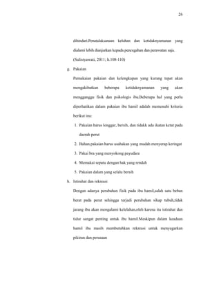 26
dihindari.Penatalaksanaan keluhan dan ketidaknyamanan yang
dialami lebih dianjurkan kepada pencegahan dan perawatan saja.
(Sulistyawati, 2011; h.108-110)
g. Pakaian
Pemakaian pakaian dan kelengkapan yang kurang tepat akan
mengakibatkan beberapa ketidaknyamanan yang akan
mengganggu fisik dan psikologis ibu.Beberapa hal yang perlu
diperhatikan dalam pakaian ibu hamil adalah memenuhi kriteria
berikut inu:
1. Pakaian harus longgar, bersih, dan tidakk ada ikatan ketat pada
daerah perut
2. Bahan pakaian harus usahakan yang mudah menyerap keringat
3. Pakai bra yang menyokong payudara
4. Memakai sepatu dengan hak yang rendah
5. Pakaian dalam yang selalu bersih
h. Istirahat dan rekreasi
Dengan adanya perubahan fisik pada ibu hamil,salah satu beban
berat pada perut sehingga terjadi perubahan sikap tubuh,tidak
jarang ibu akan mengalami kelelahan,oleh karena itu istirahat dan
tidur sangat penting untuk ibu hamil.Meskipun dalam keadaan
hamil ibu masih membutuhkan rekreasi untuk menyegarkan
pikiran dan perasaan
 