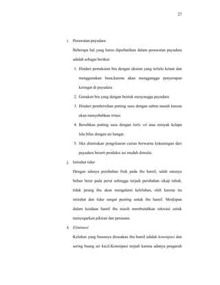 27
i. Perawatan payudara
Beberapa hal yang harus diperhatikan dalam perawatan payudara
adalah sebagai berikut:
1. Hindari pemakaian bra dengan ukuran yang terlalu ketaat dan
menggunakan busa,karena akan mengganggu penyerapan
keringat di payudara
2. Gunakan bra yang dengan bentuk menyangga payudara
3. Hindari pembersihan putting susu dengan sabun mandi karena
akan menyebabkan iritasi.
4. Bersihkan putting susu dengan baby oil atau minyak kelapa
lalu bilas dengan air hangat.
5. Jika ditemukan pengeluaran cairan berwarna kekuningan dari
payudara berarti produksi asi mudah dimulai.
j. Istirahat tidur
Dengan adanya perubahan fisik pada ibu hamil, salah satunya
beban berat pada perut sehingga terjadi perubahan sikap tubuh,
tidak jarang ibu akan mengalami kelelahan, oleh karena itu
istirahat dan tidur sangat penting untuk ibu hamil. Meskipun
dalam keadaan hamil ibu masih membutuhkan rekreasi untuk
menyegarkan pikiran dan perasaan.
k. Eliminasi
Keluhan yang biasanya dirasakan ibu hamil adalah konstipasi dan
sering buang air kecil.Konstipasi terjadi karena adanya pengaruh
 