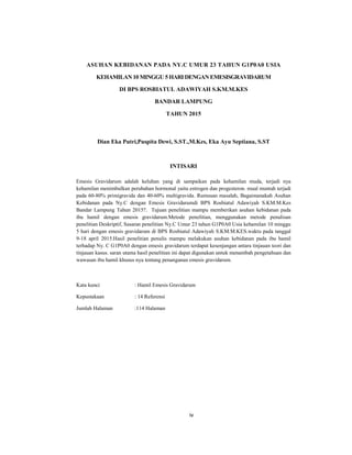 4
ASUHAN KEBIDANAN PADA NY.C UMUR 23 TAHUN G1P0A0 USIA
KEHAMILAN 10 MINGGU 5 HARI DENGAN EMESISGRAVIDARUM
DI BPS ROSBIATUL ADAWIYAH S.KM.M.KES
BANDAR LAMPUNG
TAHUN 2015
Dian Eka Putri,Puspita Dewi, S.ST.,M.Kes, Eka Ayu Septiana, S.ST
INTISARI
Emesis Gravidarum adalah keluhan yang di sampaikan pada kehamilan muda, terjadi nya
kehamilan menimbulkan perubahan hormonal yaitu estrogen dan progesteron. mual muntah terjadi
pada 60-80% primigravida dan 40-60% multigravida. Rumusan masalah, Bagaimanakah Asuhan
Kebidanan pada Ny.C dengan Emesis Gravidarumdi BPS Rosbiatul Adawiyah S.KM.M.Kes
Bandar Lampung Tahun 2015?. Tujuan penelitian mampu memberikan asuhan kebidanan pada
ibu hamil dengan emesis gravidarum.Metode penelitian, menggunakan metode penulisan
penelitian Deskriptif, Sasaran penelitian Ny.C Umur 23 tahun G1P0A0 Usia kehamilan 10 minggu
5 hari dengan emesis gravidarum di BPS Rosbiatul Adawiyah S.KM.M.KES.waktu pada tanggal
9-18 april 2015.Hasil penelitian penulis mampu melakukan asuhan kebidanan pada ibu hamil
terhadap Ny. C G1P0A0 dengan emesis gravidarum terdapat kesenjangan antara tinjauan teori dan
tinjauan kasus. saran utama hasil penelitian ini dapat digunakan untuk menambah pengetahuan dan
wawasan ibu hamil khusus nya tentang penanganan emesis gravidarum.
Kata kunci : Hamil Emesis Gravidarum
Kepustakaan : 14 Referensi
Jumlah Halaman :114 Halaman
iv
 