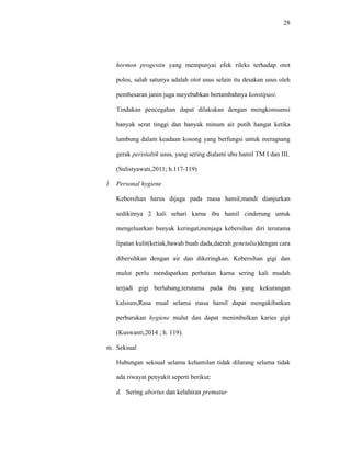 28
hormon progestin yang mempunyai efek rileks terhadap otot
polos, salah satunya adalah otot usus selain itu desakan usus oleh
pembesaran janin juga meyebabkan bertambahnya konstipasi.
Tindakan pencegahan dapat dilakukan dengan mengkonsumsi
banyak serat tinggi dan banyak minum air putih hangat ketika
lambung dalam keadaan kosong yang berfungsi untuk meragsang
gerak peristaltik usus, yang sering dialami ubu hamil TM I dan III.
(Sulistyawati,2011; h.117-119)
l. Personal hygiene
Kebersihan harus dijaga pada masa hamil,mandi dianjurkan
sedikitnya 2 kali sehari karna ibu hamil cinderung untuk
mengeluarkan banyak keringat,menjaga kebersihan diri terutama
lipatan kulit(ketiak,bawah buah dada,daerah genetalia)dengan cara
dibersihkan dengan air dan dikeringkan. Kebersihan gigi dan
mulut perlu mendapatkan perhatian karna sering kali mudah
terjadi gigi berlubang,terutama pada ibu yang kekurangan
kalsium,Rasa mual selama masa hamil dapat mengakibatkan
perburukan hygiene mulut dan dapat menimbulkan karies gigi
(Kuswanti,2014 ; h. 119).
m. Seksual
Hubungan seksual selama kehamilan tidak dilarang selama tidak
ada riwayat penyakit seperti berikut:
d. Sering abortus dan kelahiran prematur
 