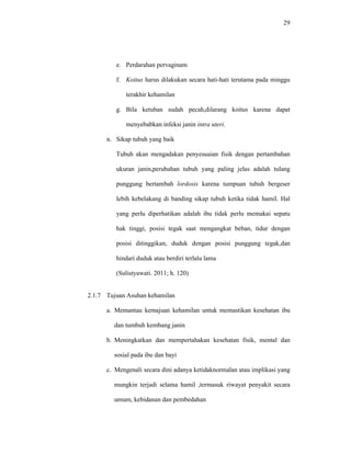 29
e. Perdarahan pervaginam
f. Koitus harus dilakukan secara hati-hati terutama pada minggu
terakhir kehamilan
g. Bila ketuban sudah pecah,dilarang koitus karena dapat
menyebabkan infeksi janin intra uteri.
n. Sikap tubuh yang baik
Tubuh akan mengadakan penyesuaian fisik dengan pertambahan
ukuran janin,perubahan tubuh yang paling jelas adalah tulang
punggung bertambah lordosis karena tumpuan tubuh bergeser
lebih kebelakang di banding sikap tubuh ketika tidak hamil. Hal
yang perlu diperhatikan adalah ibu tidak perlu memakai sepatu
hak tinggi, posisi tegak saat mengangkat beban, tidur dengan
posisi ditinggikan, duduk dengan posisi punggung tegak,dan
hindari duduk atau berdiri terlalu lama
(Sulistyawati. 2011; h. 120)
2.1.7 Tujuan Asuhan kehamilan
a. Memantau kemajuan kehamilan untuk memastikan kesehatan ibu
dan tumbuh kembang janin
b. Meningkatkan dan mempertahakan kesehatan fisik, mental dan
sosial pada ibu dan bayi
c. Mengenali secara dini adanya ketidaknormalan atau implikasi yang
mungkin terjadi selama hamil ,termasuk riwayat penyakit secara
umum, kebidanan dan pembedahan
 