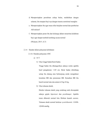 30
d. Mempersiapkan persalinan cukup bulan, melahirkan dengan
selamat, ibu maupun bayi nya dengan trauma seminimal mungkin
e. Mempersiapkan ibu agar masa nifas berjalan normal dan pemberian
ASI ekslusif
f. Mempersiapkan peran ibu dan keluarga dalam menerima kelahiran
bayi agar daapat tumbuh kembang secara normal
(Walyani, 2015 ; h.7)
2.1.8 Standar dalam pelayanan kebidanan
2.1.8.1 Standar pelayanan ANC
a) 14 T
1) Ukur tinggi badan/berat badan.
Tinggi badan ibu dikatagorikan adanya resiko apabila
hasil pengukuran <145 cm. Berat badan ditimbang
setiap ibu datang atau berkunjung untuk mengtahaui
kenaikan BB dan penurunan BB. Kenaikan BB ibu
hamil normal rata-rata antara 6,5 kg-16 kg.
2) Ukur tekanan darah.
Deteksi tekanan darah yang cendrung naik diwaspadai
adanya gejala hipertensi dan preeklampsi. Apabila
turun dibawah normal kita fikirkan kearah anemia.
Tekanan darah normal berkisar systol/diastole: 110/80-
120/80 mmHg
 