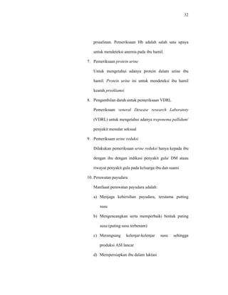 32
prsaalinan. Pemeriksaan Hb adalah salah satu upaya
untuk mendeteksi anemia pada ibu hamil.
7. Pemeriksaan protein urine
Untuk mengetahui adanya protein dalam urine ibu
hamil. Protein urine ini untuk mendeteksi ibu hamil
kearah preeklamsi
8. Pengambilan darah untuk pemeriksaan VDRL
Pemeriksaan veneral Desease research Laboratoty
(VDRL) untuk mengetahui adanya treponema pallidum/
penyakit menular seksual
9. Pemeriksaan urine reduksi
Dilakukan pemeriksaan urine reduksi hanya kepada ibu
dengan ibu dengan indikasi penyakit gula/ DM ataau
riwayat penyakit gula pada keluarga ibu dan suami
10. Perawatan payudara
Manfaaat perawatan payudara adalah:
a) Menjaga kebersihan payudara, terutama putting
susu
b) Mengencangkan serta memperbaiki bentuk puting
susu (puting susu terbenam)
c) Merangsang kelenjar-kelenjar susu sehingga
produksi ASI lancar
d) Mempersiapkan ibu dalam laktasi
 
