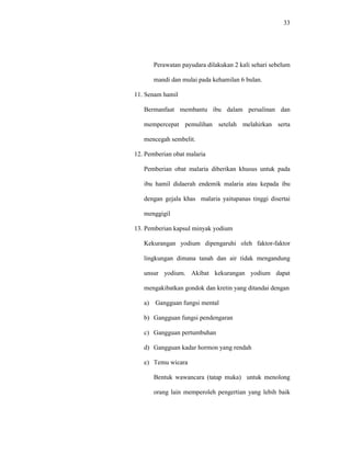 33
Perawatan payudara dilakukan 2 kali sehari sebelum
mandi dan mulai pada kehamilan 6 bulan.
11. Senam hamil
Bermanfaat membantu ibu dalam persalinan dan
mempercepat pemulihan setelah melahirkan serta
mencegah sembelit.
12. Pemberian obat malaria
Pemberian obat malaria diberikan khusus untuk pada
ibu hamil didaerah endemik malaria atau kepada ibu
dengan gejala khas malaria yaitupanas tinggi disertai
menggigil
13. Pemberian kapsul minyak yodium
Kekurangan yodium dipengaruhi oleh faktor-faktor
lingkungan dimana tanah dan air tidak mengandung
unsur yodium. Akibat kekurangan yodium dapat
mengakibatkan gondok dan kretin yang ditandai dengan
a) Gangguan fungsi mental
b) Gangguan fungsi pendengaran
c) Gangguan pertumbuhan
d) Gangguan kadar hormon yang rendah
e) Temu wicara
Bentuk wawancara (tatap muka) untuk menolong
orang lain memperoleh pengertian yang lebih baik
 