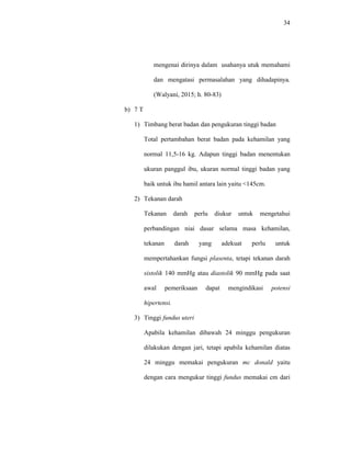 34
mengenai dirinya dalam usahanya utuk memahami
dan mengatasi permasalahan yang dihadapinya.
(Walyani, 2015; h. 80-83)
b) 7 T
1) Timbang berat badan dan pengukuran tinggi badan
Total pertambahan berat badan pada kehamilan yang
normal 11,5-16 kg. Adapun tinggi badan menentukan
ukuran panggul ibu, ukuran normal tinggi badan yang
baik untuk ibu hamil antara lain yaitu <145cm.
2) Tekanan darah
Tekanan darah perlu diukur untuk mengetahui
perbandingan niai dasar selama masa kehamilan,
tekanan darah yang adekuat perlu untuk
mempertahankan fungsi plasenta, tetapi tekanan darah
sistolik 140 mmHg atau diastolik 90 mmHg pada saat
awal pemeriksaan dapat mengindikasi potensi
hipertensi.
3) Tinggi fundus uteri
Apabila kehamilan dibawah 24 minggu pengukuran
dilakukan dengan jari, tetapi apabila kehamilan diatas
24 minggu memakai pengukuran mc donald yaitu
dengan cara mengukur tinggi fundus memakai cm dari
 