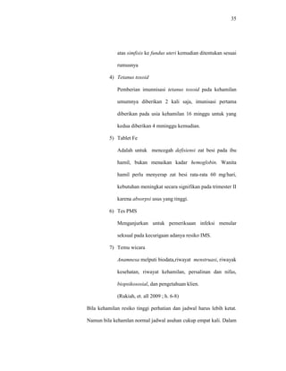 35
atas simfisis ke fundus uteri kemudian ditentukan sesuai
rumusnya
4) Tetanus toxoid
Pemberian imunnisasi tetanus toxoid pada kehamilan
umumnya diberikan 2 kali saja, imunisasi pertama
diberikan pada usia kehamilan 16 minggu untuk yang
kedua diberikan 4 mminggu kemudian.
5) Tablet Fe
Adalah untuk mencegah defisiensi zat besi pada ibu
hamil, bukan menaikan kadar hemoglobin. Wanita
hamil perlu menyerap zat besi rata-rata 60 mg/hari,
kebutuhan meningkat secara signifikan pada trimester II
karena absorpsi usus yang tinggi.
6) Tes PMS
Menganjurkan untuk pemeriksaan infeksi menular
seksual pada kecurigaan adanya resiko IMS.
7) Temu wicara
Anamnesa melputi biodata,riwayat menstruasi, riwayak
kesehatan, riwayat kehamilan, persalinan dan nifas,
biopsikososial, dan pengetahuan klien.
(Rukiah, et. all 2009 ; h. 6-8)
Bila kehamilan resiko tinggi perhatian dan jadwal harus lebih ketat.
Namun bila kehamlan normal jadwal asuhan cukup empat kali. Dalam
 