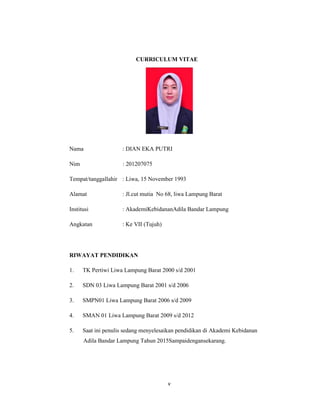5
CURRICULUM VITAE
Nama : DIAN EKA PUTRI
Nim : 201207075
Tempat/tanggallahir : Liwa, 15 November 1993
Alamat : Jl.cut mutia No 68, liwa Lampung Barat
Institusi : AkademiKebidananAdila Bandar Lampung
Angkatan : Ke VII (Tujuh)
RIWAYAT PENDIDIKAN
1. TK Pertiwi Liwa Lampung Barat 2000 s/d 2001
2. SDN 03 Liwa Lampung Barat 2001 s/d 2006
3. SMPN01 Liwa Lampung Barat 2006 s/d 2009
4. SMAN 01 Liwa Lampung Barat 2009 s/d 2012
5. Saat ini penulis sedang menyelesaikan pendidikan di Akademi Kebidanan
Adila Bandar Lampung Tahun 2015Sampaidengansekarang.
v
 