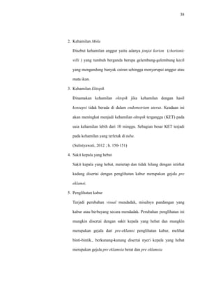 38
2. Kehamilan Mola
Disebut kehamilan anggur yaitu adanya jonjot korion (chorionic
villi ) yang tumbuh berganda berupa gelembung-gelembung kecil
yang mengandung banyak cairan sehingga menyerupai anggur atau
mata ikan.
3. Kehamilan Ektopik
Dinamakan kehamilan ektopik jika kehamilan dengan hasil
konsepsi tidak berada di dalam endometrium uterus. Keadaan ini
akan meningkat menjadi kehamilan ektopik terganggu (KET) pada
usia kehamilan lebih dari 10 minggu. Sebagian besar KET terjadi
pada kehamilan yang terletak di tuba.
(Sulistyawati, 2012 ; h. 150-151)
4. Sakit kepala yang hebat
Sakit kepala yang hebat, menetap dan tidak hilang dengan istirhat
kadang disertai dengan penglihatan kabur merupakan gejala pre
eklamsi.
5. Penglihatan kabur
Terjadi perubahan visual mendadak, misalnya pandangan yang
kabur atau berbayang secara mendadak. Perubahan penglihatan ini
mungkin disertai dengan sakit kepala yang hebat dan mungkin
merupakan gejala dari pre-eklamsi penglihatan kabur, melihat
binti-bintik., berkunang-kunang disertai nyeri kepala yang hebat
merupakan gejala pre eklamsia berat dan pre eklamsia
 