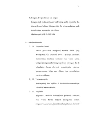 39
6. Bengkak diwajah dan jari-jari tangan
Bengkak pada muka dan tangan tidak hilang setelah beistirahat dan
disertai dengan keluhan fisik yang lain. Hal ini merupakan pertanda
anemia, gagal jantung atau pre-eklamsi
(Sulistyawati, 2011 ; h. 160-161).
2.1.2 Mual dan muntah
2.1.2.1 Pengertian Emesis
Emesis gravidarum merupakan keluhan umum yang
disampaikan pada kehamilan muda. Terjadinya kehamilan
menimbulkan perubahan hormonal pada wanita karena
terdapat peningkatan hormon progesteron, esterogen, dan di
keluarkanya human chorionic gonadotropine plasenta.
hormon-hormon inilah yang diduga yang menyebabkan
emesis gravidarum.
2.1.2.2 Tanda dan gejala
Kepala pusing pada pagi hari di sertai mual muntah sampai
kehamilan berumur 4 bulan.
2.1.2.3 Penyebab
Terjadinya kehamilan menimbulkan perubahan hormonal
pada wanita karena terdapat peningkatan hormon
progesteron, esterogen, dan di keluarkanya human chorionic
 