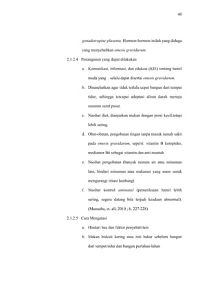 40
gonadotropine plasenta. Hormon-hormon inilah yang diduga
yang menyebabkan emesis gravidarum.
2.1.2.4 Penanganan yang dapat dilakukan
a. Komunikasi, informasi, dan edukasi (KIE) tentang hamil
muda yang selalu dapat disertai emesis gravidarum.
b. Dinasehatkan agar tidak terlalu cepat bangun dari tempat
tidur, sehingga tercapai adaptasi aliran darah menuju
susunan saraf pusat.
c. Nasihat diet, dianjurkan makan dengan porsi kecil,tetapi
lebih sering.
d. Obat-obatan, pengobatan ringan tanpa masuk rumah sakit
pada emesis gravidarum, seperti: vitamin B kompleks,
mediamer B6 sebagai vitamin dan anti muntah
e. Nasihat pengobatan (banyak minum air atau minuman
lain, hindari minuman atau makanan yang asam untuk
mengurangi iritasi lambung)
f. Nasihat kontrol antenatal (pemeriksaan hamil lebih
sering, segera datang bila terjadi keadaan abnormal).
(Manuaba, et. all, 2010 ; h. 227-228)
2.1.2.5 Cara Mengatasi
a. Hindari bau dan faktor penyebab lain
b. Makan biskuit kering atau roti bakar sebelum bangun
dari tempat tidur dan bangun perlahan-lahan
 