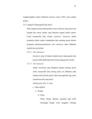 42
Langkah-langkah asuhan kebidanan menurut varney (1997), yaitu sebagai
berikut :
2.2.1 Langkah I (Pengumpulan data dasar)
Pada langkah pertama dikumpulkan semua informasi yang akurat dan
lengakp dari semua sumber yang berkaitan dengan kondisi pasien.
Untuk memperoleh data, melalui anamnesis. Anamnesis adalah
pengkajian dalam rangka mendapatkan data mtentang pasien melalui
pengajuan pertanyaan-pertanyaan, dan anamnesis dapat dilakukan
melalui dua cara berikut:
2.2.1.1 Auto Anamnesis
Anamnesis yang di lakukan kepada pasien langsung,jadi data
yang di ambil adalah data primer karna langsung dari sumber
2.2.1.2 Allo Anamnesis
adalah wawancara yang dilakukan kepada keluarga pasien
untuk memperoleh data tentang pasien. ini dilakukan pada
keadaan darurat ketika pasien tidak memungkinkan lagi untuk
memberikan data yang akurat
(Sulistyawati, 2011 ; h. 166).
a. Data subjektif
a. Biodata
1) Nama
Selain sebagai identitas, upayakan agar bidan
memanggil dengan nama panggilan sehingga
 