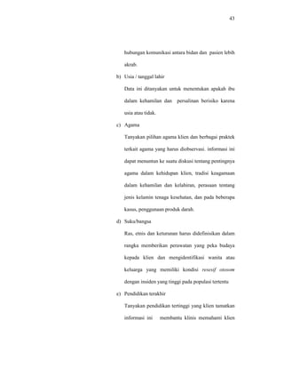 43
hubungan komunikasi antara bidan dan pasien lebih
akrab.
b) Usia / tanggal lahir
Data ini ditanyakan untuk menentukan apakah ibu
dalam kehamilan dan persalinan berisiko karena
usia atau tidak.
c) Agama
Tanyakan pilihan agama klien dan berbagai praktek
terkait agama yang harus diobservasi. informasi ini
dapat menuntun ke suatu diskusi tentang pentingnya
agama dalam kehidupan klien, tradisi keagamaan
dalam kehamilan dan kelahiran, perasaan tentang
jenis kelamin tenaga kesehatan, dan pada beberapa
kasus, penggunaan produk darah.
d) Suku/bangsa
Ras, etnis dan keturunan harus didefinisikan dalam
rangka memberikan perawatan yang peka budaya
kepada klien dan mengidentifikasi wanita atau
keluarga yang memiliki kondisi resesif otosom
dengan insiden yang tinggi pada populasi tertentu
e) Pendidikan terakhir
Tanyakan pendidikan tertinggi yang klien tamatkan
informasi ini membantu klinis memahami klien
 