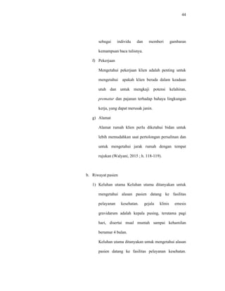 44
sebagai individu dan memberi gambaran
kemampuan baca tulisnya.
f) Pekerjaan
Mengetahui pekerjaan klien adalah penting untuk
mengetahui apakah klien berada dalam keadaan
utuh dan untuk mengkaji potensi kelahiran,
prematur dan pajanan terhadap bahaya lingkungan
kerja, yang dapat merusak janin.
g) Alamat
Alamat rumah klien perlu diketahui bidan untuk
lebih memudahkan saat pertolongan persalinan dan
untuk mengetahui jarak rumah dengan tempat
rujukan (Walyani, 2015 ; h. 118-119).
b. Riwayat pasien
1) Keluhan utama Keluhan utama ditanyakan untuk
mengetahui alasan pasien datang ke fasilitas
pelayanan kesehatan. gejala klinis emesis
gravidarum adalah kepala pusing, terutama pagi
hari, disertai mual muntah sampai kehamilan
berumur 4 bulan.
Keluhan utama ditanyakan untuk mengetahui alasan
pasien datang ke fasilitas pelayanan kesehatan.
 