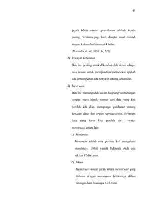45
gejala klinis emesis gravidarum adalah kepala
pusing, terutama pagi hari, disertai mual muntah
sampai kehamilan berumur 4 bulan.
(Manuaba,et. all, 2010 ; h. 227).
2) Riwayat kebidanan
Data ini penting untuk diketahui oleh bidan sebagai
data acuan untuk memprediksi/mendeteksi apakah
ada kemungkinan ada penyulit selama kehamilan.
3) Mestruasi.
Data ini memangtidak secara langsung berhubungan
dengan masa hamil, namun dari data yang kita
peroleh kita akan mempunyai gambaran tentang
keadaan dasar dari organ reproduksinya. Beberapa
data yang harus kita peroleh dari riwayat
menstruasi antara lain:
1) Menarche
Menarche adalah usia pertama kali mengalami
menstruasi. Untuk wanita Indonesia pada usia
sekitar 12-16 tahun.
2) Siklus
Menstruasi adalah jarak antara menstruasi yang
dialami dengan menstruasi berikutnya dalam
hitungan hari, biasanya 23-32 hari.
 
