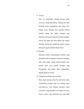 46
3) Volume
Data ini menjelaskan beberpa banyak darah
menstruasi yang dikeluarkan. Kadang kita akan
kesulitan untuk mendapatkan data yang valid.
Sebgai acuan biasanya kita gunakan kriteria
banyak, sedang dan sedikit. Jawaban yang
diberikan oleh pasien biasanya bersifat subjektif,
namun kita dapat gali lebih dalam lagi dengan
beberapa pertanyaan pendukung seperti sampai
berapa kali ganti pembalut dalam sehari
4) Keluhan
Beberapa wanita menyampaikan keluhan yang
dirasakan ketika mengalami menstruasi misalnya
sakit yang sangat, pening sampai pingsan, atau
jumlah darah yang banyak. Keluhan yang
disampaikan oleh pasien dapat menunjukkan
kepada diagnosa tertentu
5) Gangguan kesehatan alat reproduksi.
Data sangat penting untuk kita gali karena akan
memberikan petunjuk bagi kita tentang organ
reproduksinya. Ada beberpa penyakit organ
reproduksi yang dikaitkan erat dengan personal
hygiene pasien, atau kebiasaan lain yang tidak
 