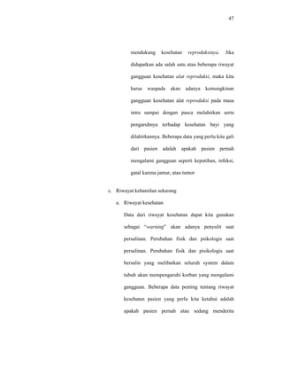 47
mendukung kesehatan reproduksinya. Jika
didapatkan ada salah satu atau beberapa riwayat
gangguan kesehatan alat reproduksi, maka kita
harus waspada akan adanya kemungkinan
gangguan kesehatan alat reproduksi pada masa
intra sampai dengan pasca melahirkan serta
pengaruhnya terhadap kesehatan bayi yang
dilahirkannya. Beberapa data yang perlu kita gali
dari pasien adalah apakah pasien pernah
mengalami gangguan seperti keputihan, infeksi,
gatal karena jamur, atau tumor
c. Riwayat kehamilan sekarang
a. Riwayat kesehatan
Data dari riwayat kesehatan dapat kita gunakan
sebagai “warning” akan adanya penyulit saat
persalinan. Perubahan fisik dan psikologis saat
persalinan. Perubahan fisik dan pisikologis saat
bersalin yang melibatkan seluruh system dalam
tubuh akan mempengaruhi korban yang mengalami
gangguan. Beberapa data penting tentang riwayat
kesehatan pasien yang perlu kita ketahui adalah
apakah pasien pernah atau sedang menderita
 