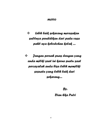 6
MOTTO
 Lebih baik sekarang merasakan
sulitnya pendidikan dari pada rasa
pahit nya kebodohan kelak ....
 Jangan pernah puas dengan yang
anda miliki saat ini karna suatu saat
percayalah anda bisa lebih memiliki
sesuatu yang lebih baik dari
sekarang....
By.
Dian Eka Putri
vi
 