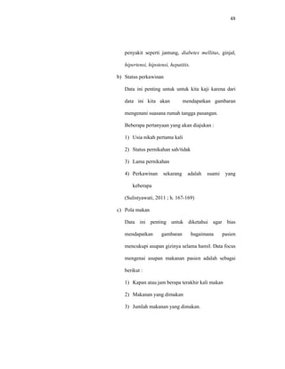 48
penyakit seperti jantung, diabetes mellitus, ginjal,
hipertensi, hipotensi, hepatitis.
b) Status perkawinan
Data ini penting untuk untuk kita kaji karena dari
data ini kita akan mendapatkan gambaran
mengenani suasana rumah tangga pasangan.
Beberapa pertanyaan yang akan diajukan :
1) Usia nikah pertama kali
2) Status pernikahan sah/tidak
3) Lama pernikahan
4) Perkawinan sekarang adalah suami yang
keberapa
(Sulistyawati, 2011 ; h. 167-169)
c) Pola makan
Data ini penting untuk diketahui agar bias
mendapatkan gambaran bagaimana pasien
mencukupi asupan gizinya selama hamil. Data focus
mengenai asupan makanan pasien adalah sebagai
berikut :
1) Kapan atau jam berapa terakhir kali makan
2) Makanan yang dimakan
3) Jumlah makanan yang dimakan.
 