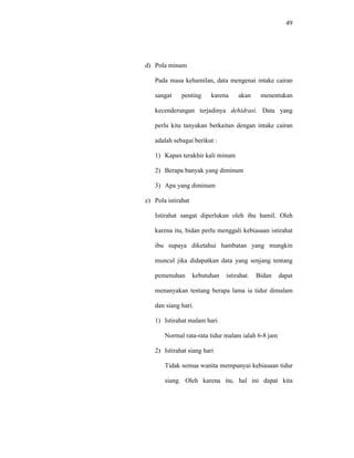 49
d) Pola minum
Pada masa kehamilan, data mengenai intake cairan
sangat penting karena akan menentukan
kecenderungan terjadinya dehidrasi. Data yang
perlu kita tanyakan berkaitan dengan intake cairan
adalah sebagai berikut :
1) Kapan terakhir kali minum
2) Berapa banyak yang diminum
3) Apa yang diminum
e) Pola istirahat
Istirahat sangat diperlukan oleh ibu hamil. Oleh
karena itu, bidan perlu menggali kebiasaan istirahat
ibu supaya diketahui hambatan yang mungkin
muncul jika didapatkan data yang senjang tentang
pemenuhan kebutuhan istirahat. Bidan dapat
menanyakan tentang berapa lama ia tidur dimalam
dan siang hari.
1) Istirahat malam hari
Normal rata-rata tidur malam ialah 6-8 jam
2) Istirahat siang hari
Tidak semua wanita mempunyai kebiasaan tidur
siang. Oleh karena itu, hal ini dapat kita
 