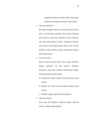 50
sampaikan kepada ibu bahwa tidur siang sangat
penting unuk menjaga kesehatan selama hamil.
4. Aktivitas sehari-hari
Kita perlu mengkaji akltivitas sehari-hari pasien karena
data ini memberikan gambaran kita tentang beberapa
berat aktivitas yang biasa dilakukan pasien dirumah.
Jika pada kehamilannya pasien melakukan aktivitas
yang terlalu berat dikhawatirkan pasien akan merasa
kelelahan sampai akhirnya dapat menimbulkan bahaya
pada kehamilannya.
5. Personal hygiene
Data ini perlu kita gali karena akan ssangat berkaitan
dengan kesehatan ibu dan bayinya. Beberapa
pertanyaan yang perlu diajukan berhubungan dengan
perawatan kebersihan diri pasien.
a) Berapa kali mandi, keramas, dan gosok gigi setiap
harinya
b) Berapa kali ganti baju dan pakaian dalam setiap
harinya
c) Berapa minggu sekali memotong kukunya.
6. Aktivitas seklsual
Data yang kita perlukan berkaitan dengan aktivitas
seksual adalah sebagai barikut :
 