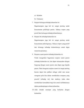 51
a) Keluhan
b) Frekuensi
7. Respon keluarga terhadap kehamilan ini
Bagaimanapun juga hal ini sangat penting untuk
kenyamanan psikologis pasien. Adanya respon yang
positif dari keluarga terhadap kehamilannya.
8. Respon ibu terhadap kehamilan ini
Bagaimanapun juga hal ini sangat penting untuk
kenyamanan psikologisnya, Adanya respon yang positif
dari keluarga terhadap kehamilannya untuk dapat
menerima perannya.
9. Respons suami pasien terhadap kehamilan ini.
Untuk mengetahui bagaimana respons suami pasien
terhadap kehamilan ini, kita dapat menanyakan dengan
langsung dengan suami pasien atau dapat juga kepada
pasien. Data mengenai respons suami ini sangat penting
karena dapat kita jadikan sebagai salah satu acuan
mengenai pola kita dalam memberikan renspons yang
posoitif terhadap istri dan anaknya maka akan
memberikan kemudahan bagi kita untuk melibatkannya
dalam pendampingan selama kehamilan.
10. Adat istiadat setempat yang berkaitan dengan
kehamilan
 