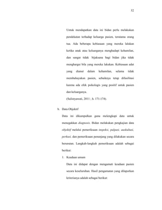 52
Untuk mendapatkan data ini bidan perlu melakukan
pendekatan terhadap keluarga pasien, terutama orang
tua. Ada beberapa kebiasaan yang mereka lalukan
ketika anak atau keluarganya menghadapi kehamilan,
dan sangat tidak bijaksana bagi bidan jika tidak
menghargai bila yang mereka lakukan. Kebiasaan adat
yang dianut dalam kehamilan, selama tidak
membahayakan pasien, sebaiknya tetap difasilitasi
karena ada efek psikologis yang positif untuk pasien
dan keluarganya.
(Sulistyawati, 2011 ; h. 171-174).
b. Data Objektif
Data ini dikumpulkan guna melengkapi data untuk
menegakkan diagnosis. Bidan melakukan pengkajian data
objektif melalui pemeriksaan inspeksi, palpasi, auskultasi,
perkusi, dan pemeriksaan penunjang yang dilakukan secara
berurutan. Langkah-langkah pemeriksaan adalah sebagai
berikut:
1. Keadaan umum
Data ini didapat dengan mengamati keadaan pasien
secara keseluruhan. Hasil pengamatan yang dilaporkan
kriterianya adalah sebagai berikut:
 