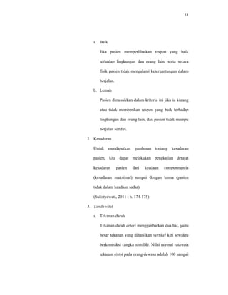 53
a. Baik
Jika pasien memperlihatkan respon yang baik
terhadap lingkungan dan orang lain, serta secara
fisik pasien tidak mengalami ketergantungan dalam
berjalan.
b. Lemah
Pasien dimasukkan dalam kriteria ini jika ia kurang
atau tidak memberikan respon yang baik terhadap
lingkungan dan orang lain, dan pasien tidak mampu
berjalan sendiri.
2. Kesadaran
Untuk mendapatkan gambaran tentang kesadaran
pasien, kita dapat melakukan pengkajian derajat
kesadaran pasien dari keadaan composmentis
(kesadaran maksimal) sampai dengan koma (pasien
tidak dalam keadaan sadar).
(Sulistyawati, 2011 ; h. 174-175)
3. Tanda vital
a. Tekanan darah
Tekanan darah arteri mengganbarkan dua hal, yaitu
besar tekanan yang dihasilkan vertikel kiri sewaktu
berkontraksi (angka sistolik). Nilai normal rata-rata
tekanan sistol pada orang dewasa adalah 100 sampai
 