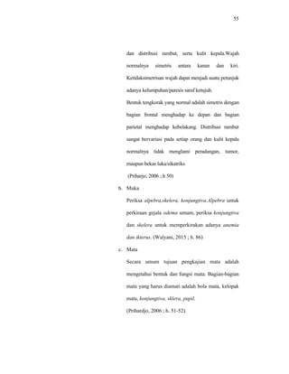 55
dan distribusi rambut, serta kulit kepala.Wajah
normalnya simetris antara kanan dan kiri.
Ketidaksimetrisan wajah dapat menjadi suatu petunjuk
adanya kelumpuhan/paresis saraf ketujuh.
Bentuk tengkorak yang normal adalah simetris dengan
bagian frontal menghadap ke depan dan bagian
parietal menghadap kebelakang. Distribusi rambut
sangat bervariasi pada setiap orang dan kulit kepala
normalnya tidak menglami peradangan, tumor,
maupun bekas luka/sikatriks
(Priharjo, 2006 ; h 50)
b. Muka
Periksa alpebra,skelera, konjungtiva.Alpebra untuk
perkiraan gejala odema umum, periksa konjungtiva
dan skelera untuk memperkirakan adanya anemia
dan ikterus. (Walyani, 2015 ; h. 86)
c. Mata
Secara umum tujuan pengkajian mata adalah
mengetahui bentuk dan fungsi mata. Bagian-bagian
mata yang harus diamati adalah bola mata, kelopak
mata, konjungtiva, sklera, pupil.
(Prihardjo, 2006 ; h. 51-52).
 
