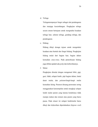 56
d. Telinga
Telingamempunyai fungsi sebagai alat pendengaran
dan menjaga keseimbangan. Pengkajian telinga
secara umum bertujuan untuk mengetahui keadaan
telinga luar, saluran telinga, gendang telinga, dan
pendengaran.
e. Hidung
Hidung dikaji denagn tujuan untuk mengetahui
keadaan atau bentuk dan fungsi hidung. Pengkajian
hidung mulai dari bagian luar, bagian dalam
kemudian sinus-sinus. Pada pemeriksaan hidung
juga dilihat apakah ada polip dan kebersihannya.
f. Mulut
Pengkajian dimulai dengan mengamati bibir, gigi,
gusi, lidah, selaput lendir, pipi bagian dalam, lantai
dasar mulut, dan palatum/langit-langit mulut
kemudian faring. Perawat diruang perawatan sering
menggunakan keterampilan untuk mengkaji selaput
lendir mulut pasien yang karena kondisinya tidak
mampu makan dan minum atau pasien yang harus
puasa. Pada situasi ini selaput lendirmulut harus
dikaji dan kebersihan dipertahankan (higiene oral)
 