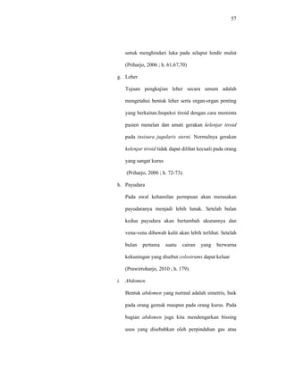 57
untuk menghindari luka pada selaput lendir mulut
(Priharjo, 2006 ; h. 61,67,70)
g. Leher
Tujuan pengkajian leher secara umum adalah
mengetahui bentuk leher serta organ-organ penting
yang berkaitan.Inspeksi tiroid dengan cara meminta
pasien menelan dan amati gerakan kelenjar tiroid
pada insisura jugularis sterni. Normalnya gerakan
kelenjar tiroid tidak dapat dilihat kecuali pada orang
yang sangat kurus
(Priharjo, 2006 ; h. 72-73).
h. Payudara
Pada awal kehamilan permpuan akan merasakan
payudaranya menjadi lebih lunak. Setelah bulan
kedua payudara akan bertambah ukurannya dan
vena-vena dibawah kulit akan lebih terlihat. Setelah
bulan pertama suatu cairan yang berwarna
kekuningan yang disebut colostrums dapat keluar
(Prawirroharjo, 2010 ; h. 179).
i. Abdomen
Bentuk abdomen yang normal adalah simetris, baik
pada orang gemuk maupun pada orang kurus. Pada
bagian abdomen juga kita mendengarkan bissing
usus yang disebabkan oleh perpindahan gas atau
 