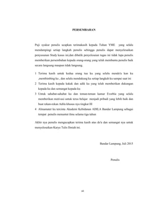 7
PERSEMBAHAN
Puji syukur penulis ucapkan terimakasih kepada Tuhan YME yang selalu
mendampingi setiap langkah penulis sehingga penulis dapat menyelesaikan
penyusunan Study kasus ini,dan dibalik penyelesaian tugas ini tidak lupa penulis
memberikan persembahan kepada orang-orang yang telah membantu penulis baik
secara langsung maupun tidak langsung.
1 Terima kasih untuk kedua orang tua ku yang selalu mendo'a kan ku
,membimbing ku , dan selalu mendukung ku setiap langkah ku sampai saat ini
2 Terima kasih kepada kakak dan adik ku yang telah memberikan dukungan
kepada ku dan semangat kepada ku
3 Untuk sahabat-sahabat ku dan teman-teman kamar Evorbia yang selalu
memberikan motivasi untuk terus belajar menjadi pribadi yang lebih baik dan
buat rekan-rekan Adila khusus nya tingkat III
4 Almamater ku tercinta Akademi Kebidanan ADILA Bandar Lampung sebagai
tempat penulis menuntut ilmu selama tiga tahun
Akhir nya penulis mengucapkan terima kasih atas do'a dan semangat nya untuk
menyelesaikan Karya Tulis Ilmiah ini.
Bandar Lampung, Juli 2015
Penulis
vii
 