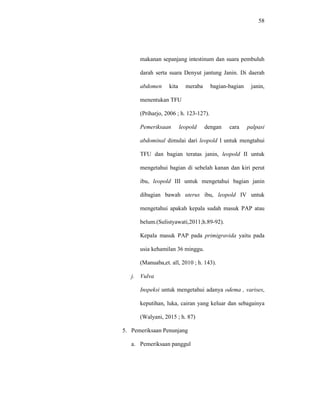 58
makanan sepanjang intestinum dan suara pembuluh
darah serta suara Denyut jantung Janin. Di daerah
abdomen kita meraba bagian-bagian janin,
menentukan TFU
(Priharjo, 2006 ; h. 123-127).
Pemeriksaan leopold dengan cara palpasi
abdominal dimulai dari leopold I untuk mengtahui
TFU dan bagian teratas janin, leopold II untuk
mengetahui bagian di sebelah kanan dan kiri perut
ibu, leopold III untuk mengetahui bagian janin
dibagian bawah uterus ibu, leopold IV untuk
mengetahui apakah kepala sudah masuk PAP atau
belum.(Sulistyawati,2011;h.89-92).
Kepala masuk PAP pada primigravida yaitu pada
usia kehamilan 36 minggu.
(Manuaba,et. all, 2010 ; h. 143).
j. Vulva
Inspeksi untuk mengetahui adanya odema , varises,
keputihan, luka, cairan yang keluar dan sebagainya
(Walyani, 2015 ; h. 87)
5. Pemeriksaan Penunjang
a. Pemeriksaan panggul
 