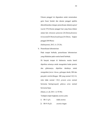 59
Ukuran panggul ini digunakan untuk menemukan
garis besar bentuk dan ukuran panggul apabila
dikombinasikan dengan pemeriksaan dalam(vaginal
touche-VT).Ukuran panggul luar yang biasa diukur
antara lain: distansia spinarum (24-26cm),distansia
kristarum(28-30cm),boudelogue(18-20cm), lingkar
panggul (80-90cm)
(Sulistyawati, 2012 ; h. 25-26).
b. Pemeriksaan laboratorium
Pada tempat berbeda, pemeriksaan laboratorium
yang dilakukan pada wanita hamil berbeda.
Di banyak tempat di Indonesia wanita hamil
diperiksa urinenya untuk mengetahui kadar protein
dan glukosanya, diperiksa darahnya untuk
mengetahui factor rhesus, golongan darah, HB dan
penyakit rubella.Dengan HB yang normal 10,5-14,
nilai tidak normal <10,5, protein urine normal
berwarna bening/negatif, glukosa urine normal
berwarna hijau
(Hanni, et. all, 2011 ; h. 95-96)
Terdapat empat tingkatan anemia yaitu:
1) Hb 11 g% :tidak anemia
2) Hb 9-10 g% :anemia ringan
 