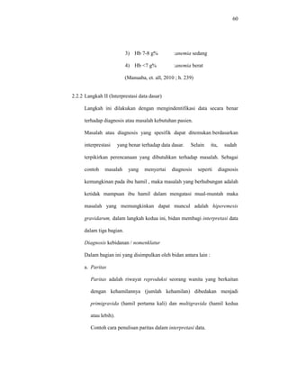 60
3) Hb 7-8 g% :anemia sedang
4) Hb <7 g% :anemia berat
(Manuaba, et. all, 2010 ; h. 239)
2.2.2 Langkah II (Interprestasi data dasar)
Langkah ini dilakukan dengan mengindentifikasi data secara benar
terhadap diagnosis atau masalah kebutuhan pasien.
Masalah atau diagnosis yang spesifik dapat ditemukan berdasarkan
interprestasi yang benar terhadap data dasar. Selain itu, sudah
terpikirkan perencanaan yang dibutuhkan terhadap masalah. Sebagai
contoh masalah yang menyertai diagnosis seperti diagnosis
kemungkinan pada ibu hamil , maka masalah yang berhubungan adalah
ketidak mampuan ibu hamil dalam mengatasi mual-muntah maka
masalah yang memungkinkan dapat muncul adalah hiperemesis
gravidarum, dalam langkah kedua ini, bidan membagi interpretasi data
dalam tiga bagian.
Diagnosis kebidanan / nomenklatur
Dalam bagian ini yang disimpulkan oleh bidan antara lain :
a. Paritas
Paritas adalah riwayat reproduksi seorang wanita yang berkaitan
dengan kehamilannya (jumlah kehamilan) dibedakan menjadi
primigravida (hamil pertama kali) dan multigravida (hamil kedua
atau lebih).
Contoh cara penulisan paritas dalam interpretasi data.
 