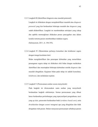 62
2.2.3 Langkah III (Identifikasi diagnosis atau masalah potensial)
Langkah ini dilakukan dengan mengidentifikasi masalah atau diagnosis
potensial yang lain berdasarkan beberapa masalah dan diagnosis yang
sudah diidentifikasi. Langkah ini membutuhkan antisipasi yang cukup
dan apabila memungkinan dilakukan proses pencegahan atau dalam
kondisi tertentu pasien membutuhkan tindakan segera.
(Sulistyawati, 2011 ; h. 194-195).
2.2.4 Langkah IV (Menentukan perlunya konsultasi dan kolaborasi segera
dengan tenaga kesehatan lain)
Bidan mengidentifikasi dan penerapan kebutuhan yang memerlukan
penanganan segera tahap ini dilakukan oleh bidan dengan melakukan
identifikasi dan menetapkan beberapa kebutuhan setelah diagnosis dan
masalah ditegakkan. Kegiatan bidan pada tahap ini adalah konsultasi,
kolaborasi, dan melakukan rujukan.
2.2.5 Langkah V (Perencanaan asuhan secara menyeluruh)
Pada langkah ini direncanakan suatu asuhan yang menyeluruh
berdasarkan langkah sebelumnya. Semua perencanaan yang dibuat
harus berdasarkan pertimbangan yang tepat,meliputi pengetahuan, teori
yang up date, perawatan berdasarkan bukti (evidence based care), serta
divalidasikan dengan asumsi mengenai apa yang diinginkan dan tidak
diinginkan oleh pasien. Dalam menyusun perencanaan sebaiknya pasien
 